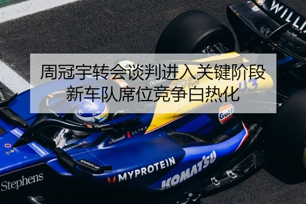 周冠宇转会谈判进入关键阶段 新车队席位竞争白热化