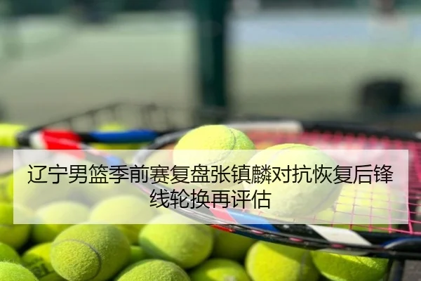 辽宁男篮季前赛复盘张镇麟对抗恢复后锋线轮换再评估